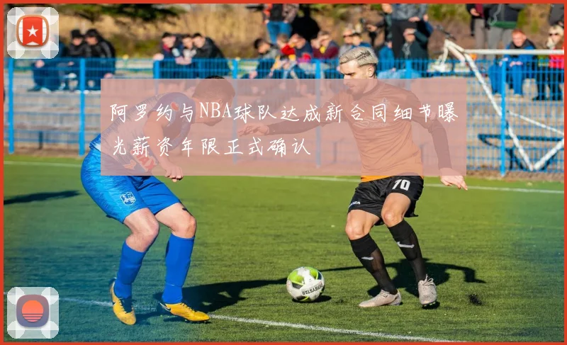 阿罗约与NBA球队达成新合同细节曝光薪资年限正式确认