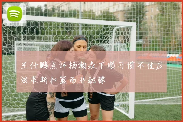 王仕鹏点评杨瀚森下顺习惯不佳应该果断扣篮而非犹豫