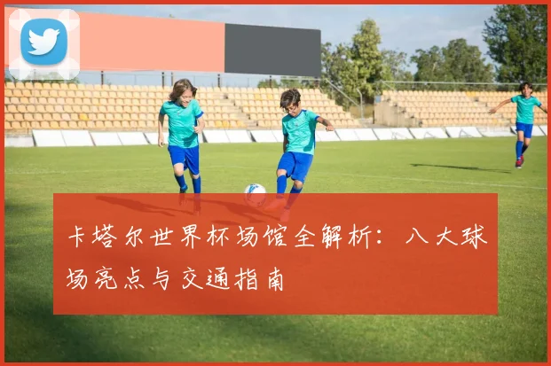卡塔尔世界杯场馆全解析:八大球场亮点与交通指南