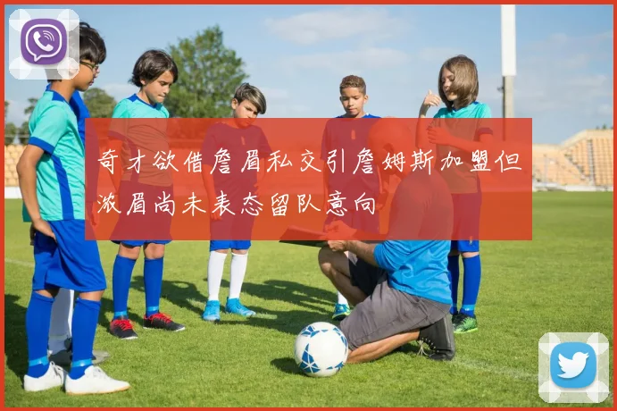 奇才欲借詹眉私交引詹姆斯加盟但浓眉尚未表态留队意向