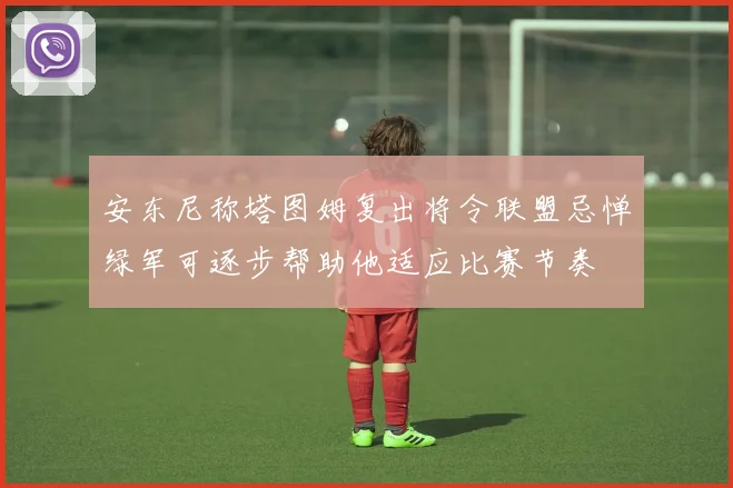 安东尼称塔图姆复出将令联盟忌惮绿军可逐步帮助他适应比赛节奏