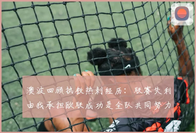 澳波回顾执教热刺经历：联赛失利由我承担欧联成功是全队共同努力的成果
