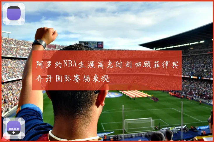 阿罗约NBA生涯高光时刻回顾菲律宾乔丹国际赛场表现