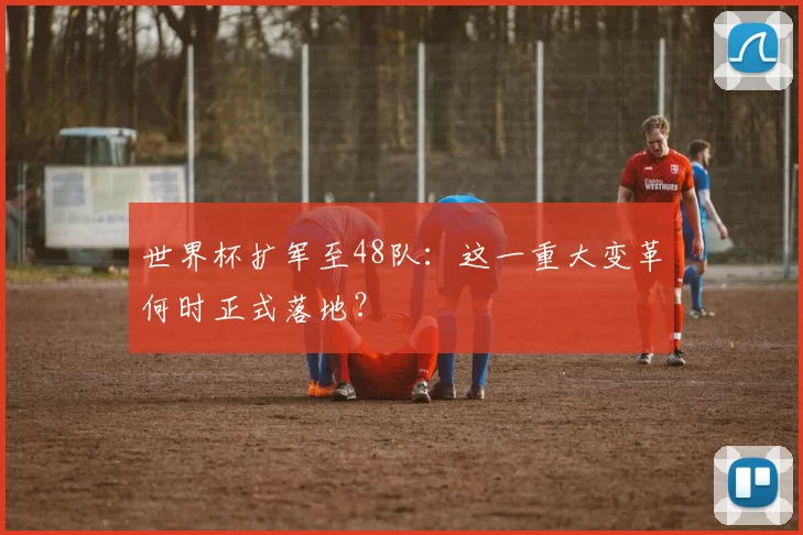 世界杯扩军至48队：这一重大变革何时正式落地？