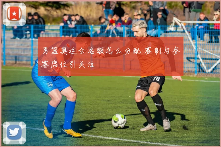 男篮奥运会名额怎么分配 赛制与参赛席位引关注
