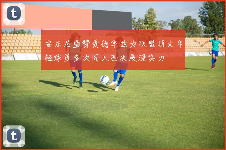 安东尼盛赞爱德华兹为联盟顶尖年轻球员多次闯入西决展现实力