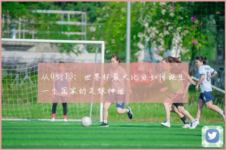 从0到13：世界杯最大比分如何诞生一个国家的足球神话