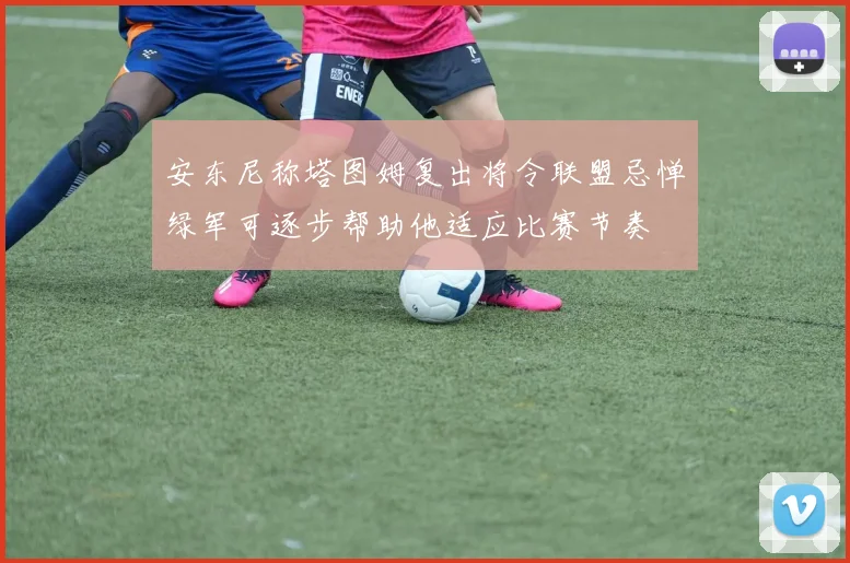 安东尼称塔图姆复出将令联盟忌惮绿军可逐步帮助他适应比赛节奏