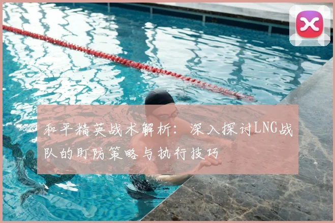 和平精英战术解析:深入探讨LNG战队的盯防策略与执行技巧