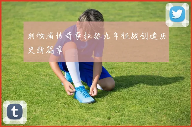 利物浦传奇萨拉赫九年征战创造历史新篇章