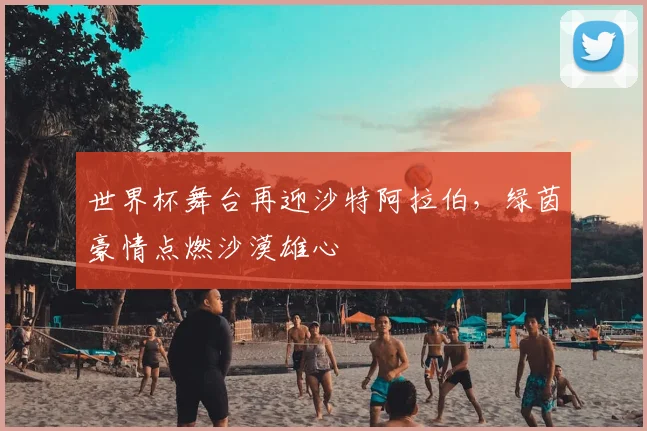 世界杯舞台再迎沙特阿拉伯，绿茵豪情点燃沙漠雄心