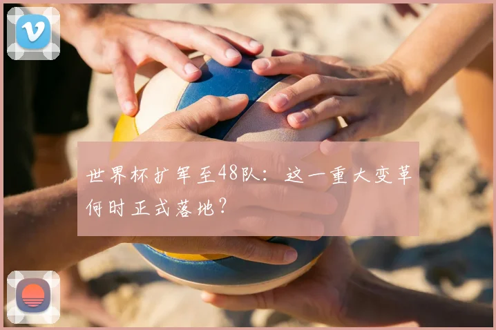 世界杯扩军至48队：这一重大变革何时正式落地？