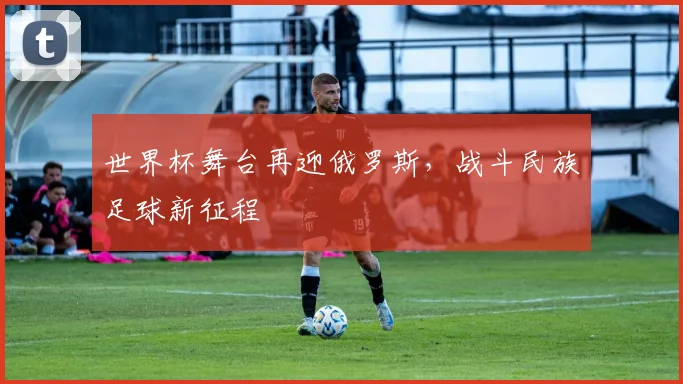 世界杯舞台再迎俄罗斯，战斗民族足球新征程