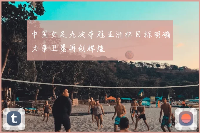 中国女足九次夺冠亚洲杯目标明确力争卫冕再创辉煌