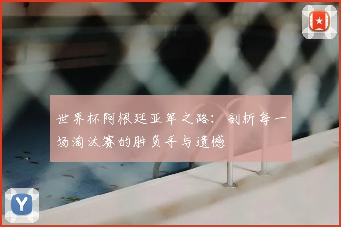 世界杯阿根廷亚军之路：剖析每一场淘汰赛的胜负手与遗憾