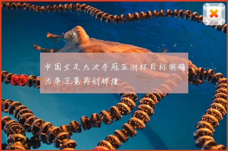 中国女足九次夺冠亚洲杯目标明确力争卫冕再创辉煌