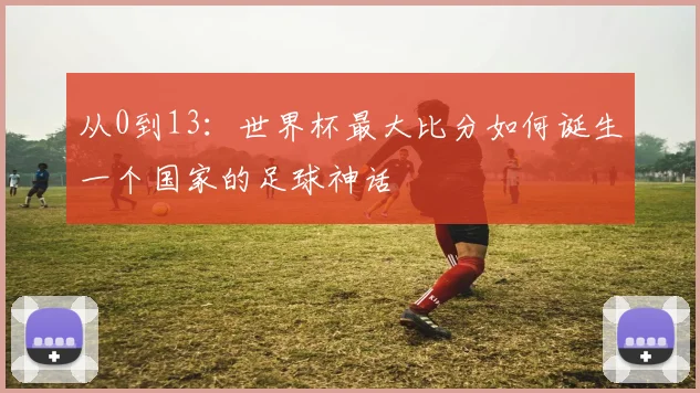 从0到13：世界杯最大比分如何诞生一个国家的足球神话