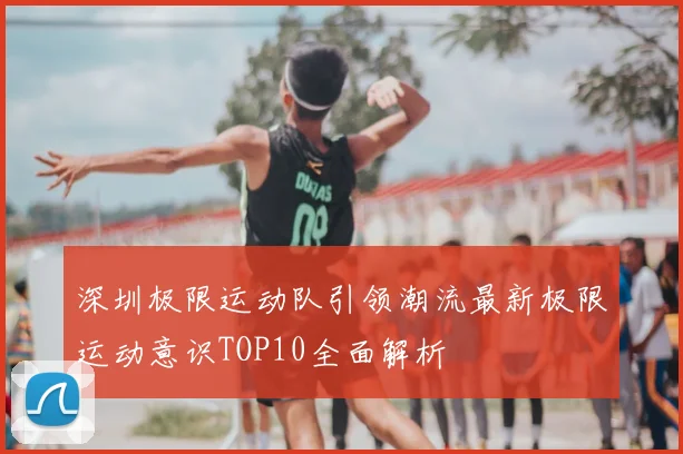 深圳极限运动队引领潮流最新极限运动意识TOP10全面解析