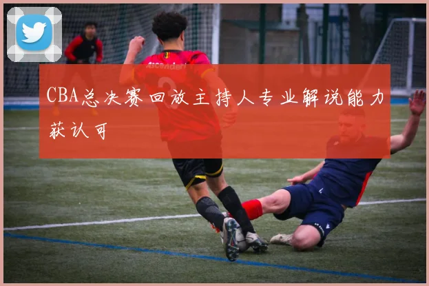 CBA总决赛回放主持人专业解说能力获认可