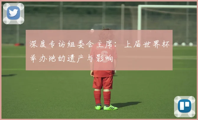 深度专访组委会主席：上届世界杯举办地的遗产与影响