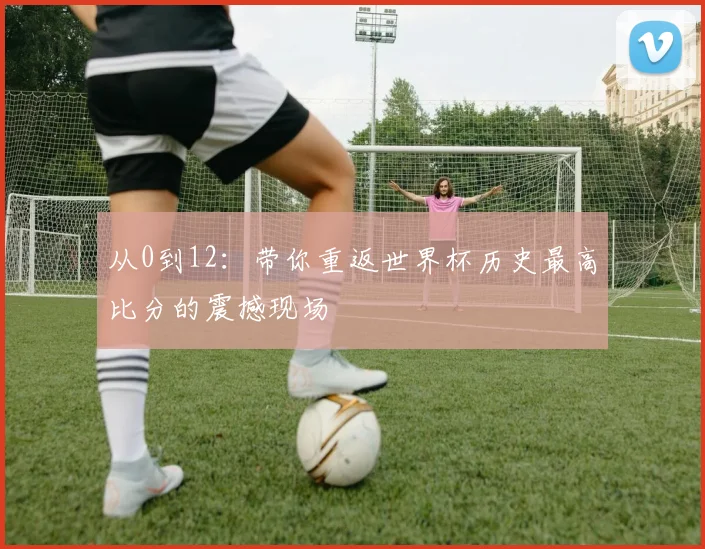 从0到12：带你重返世界杯历史最高比分的震撼现场