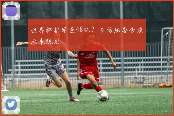 世界杯扩军至48队？专访组委会谈未来规划