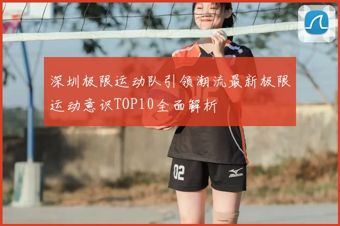 深圳极限运动队引领潮流最新极限运动意识TOP10全面解析