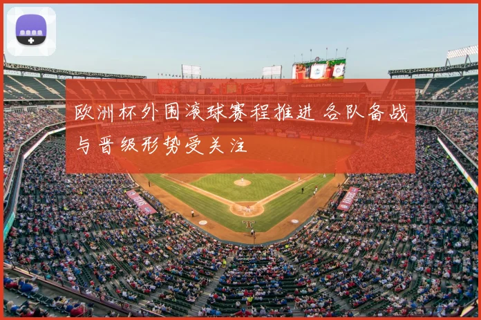 欧洲杯外围滚球赛程推进 各队备战与晋级形势受关注