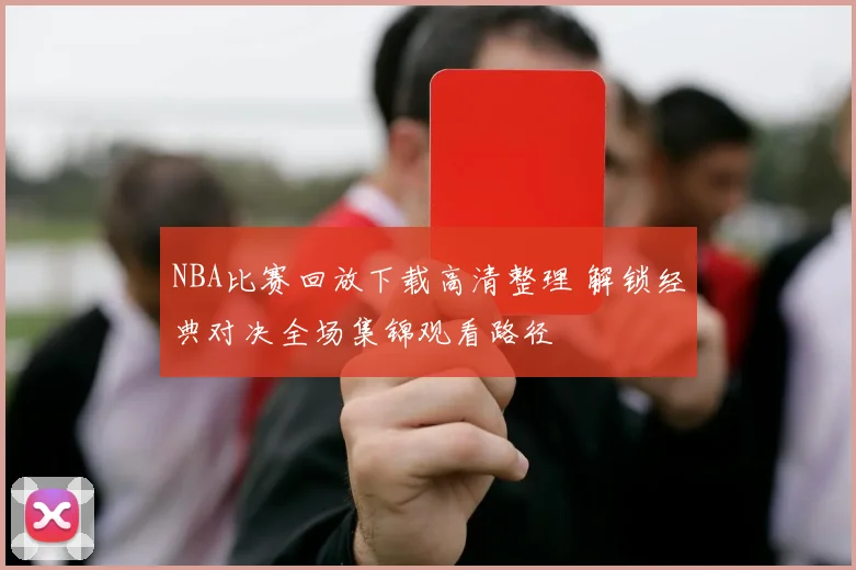 NBA比赛回放下载高清整理 解锁经典对决全场集锦观看路径