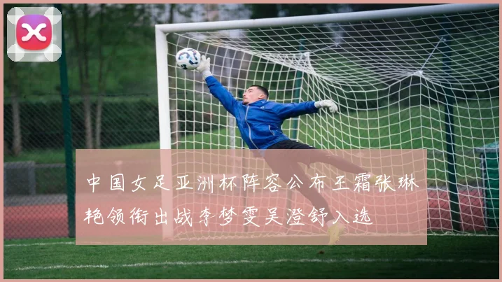 中国女足亚洲杯阵容公布王霜张琳艳领衔出战李梦雯吴澄舒入选