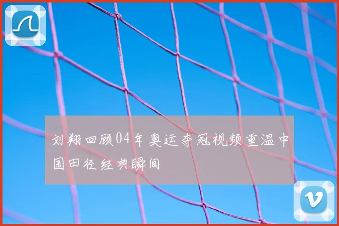 刘翔回顾04年奥运夺冠视频重温中国田径经典瞬间