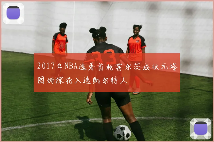 2017年NBA选秀首轮富尔茨成状元塔图姆探花入选凯尔特人
