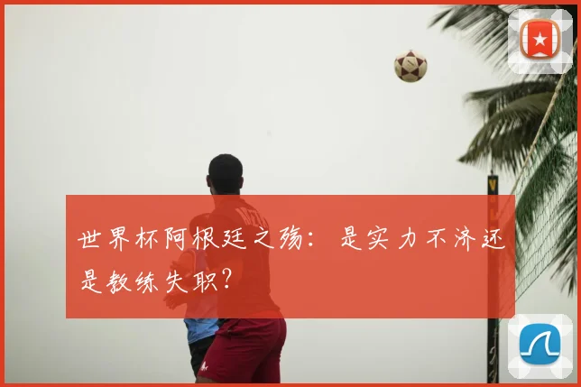 世界杯阿根廷之殇：是实力不济还是教练失职？