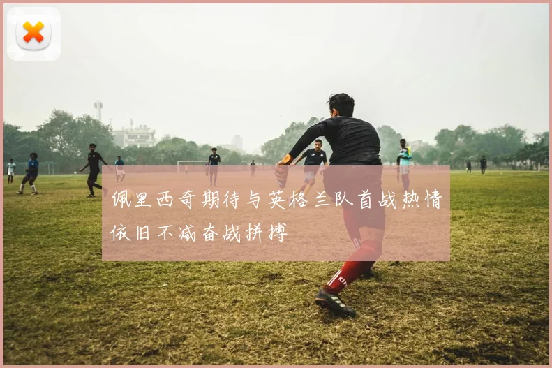 佩里西奇期待与英格兰队首战热情依旧不减奋战拼搏