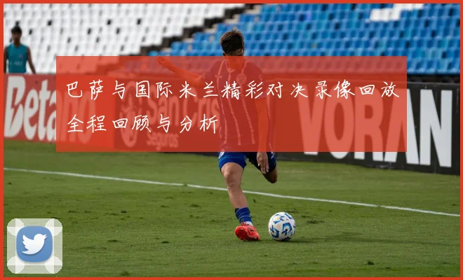巴萨与国际米兰精彩对决录像回放全程回顾与分析