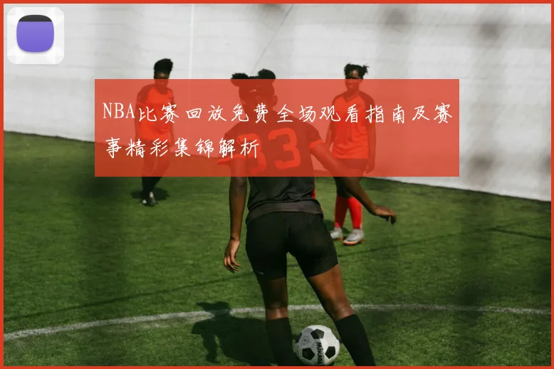 NBA比赛回放免费全场观看指南及赛事精彩集锦解析