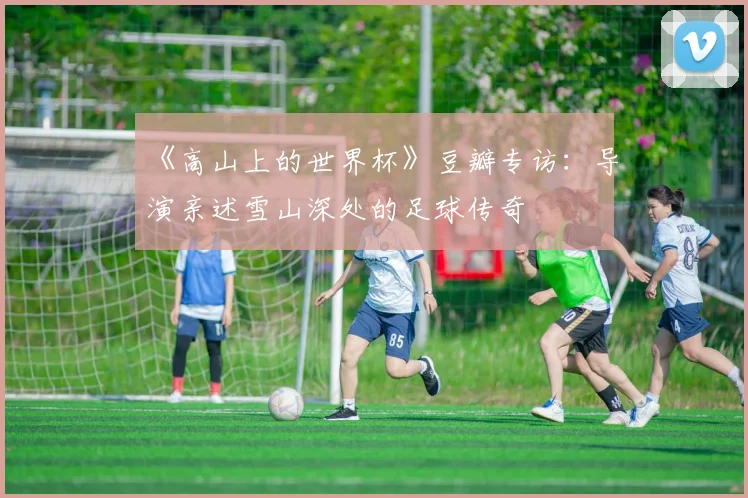 《高山上的世界杯》豆瓣专访:导演亲述雪山深处的足球传奇