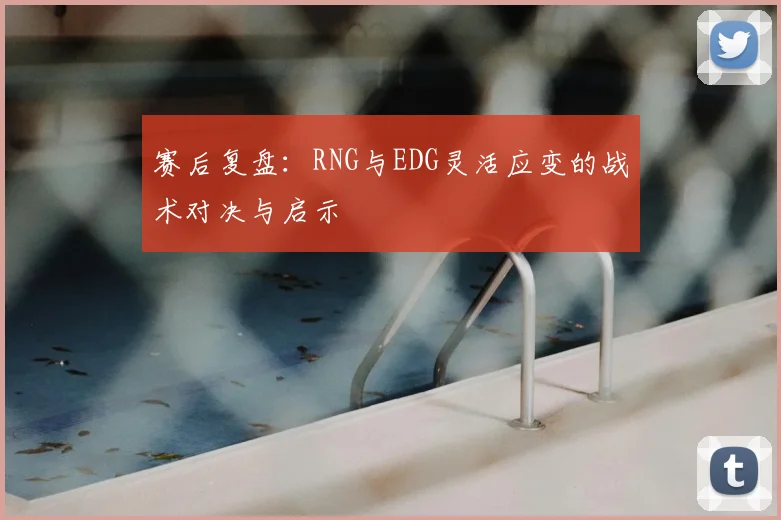 赛后复盘：RNG与EDG灵活应变的战术对决与启示